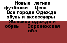 Новые, летние футболки  › Цена ­ 500 - Все города Одежда, обувь и аксессуары » Женская одежда и обувь   . Воронежская обл.